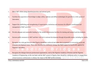 FINAL CONFERENCE REPORT PAGE 1078
v. Direct S&T efforts along identified priorities and national goals;
vi. Facilitate the acquisition of knowledge to adapt, utilise, replicate and diffuse technologies for growth in a virile system of
innovation;
vii. Support the establishing and strengthening of organisations, institutions and structures for effective coordination and
management of S&T activities;
viii. Provide adequate and sustainable funding for the needed infrastructure facilities for training and research and development;
ix. Increase public awareness in S&T and their vital role in national development through all possible means, including the media;
x. Recognize the wide gap between what Nigeria should have achieved and where she is at present in overcoming social and
economic development issues. There must therefore be a deliberate strategy that R&D outputs be beneficially applied for
Nigerians and others;
xi. Recognize the linkages between professional organisations, such as the Nigerian Academy of Science and the Nigerian
Academy of Engineering, on the one hand, and the S&T system in Nigeria, there should be a deliberate policy to engage these
critical resources continuously to enhance the impact of the S&T on the economy;
 
