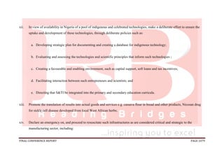 FINAL CONFERENCE REPORT PAGE 1079
xii. In view of availability in Nigeria of a pool of indigenous and celebrated technologies, make a deliberate effort to ensure the
uptake and development of these technologies, through deliberate policies such as:
a. Developing strategic plan for documenting and creating a database for indigenous technology;
b. Evaluating and assessing the technologies and scientific principles that inform such technologies ;
c. Creating a favourable and enabling environment, such as capital support, soft loans and tax incentives;
d. Facilitating interaction between such entrepreneurs and scientists; and
e. Directing that S&TI be integrated into the primary and secondary education curricula.
xiii. Promote the translation of results into actual goods and services e.g. cassava flour in bread and other products, Nicosan drug
for sickle cell disease developed from local West African herbs;
xiv. Declare an emergency on, and proceed to resuscitate such infrastructures as are considered critical and strategic to the
manufacturing sector, including:
 