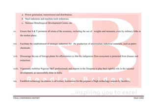 FINAL CONFERENCE REPORT PAGE 1080
a. Power generation, transmission and distribution;
b. Steel industries and machine tools industries;
c. National Metallurgical Development Centre; etc
xv. Ensure that S & T permeate all strata of the economy, including the use of weights and measures, even by ordinary folks in
the market place;
xvi. Facilitate the establishment of strategic industries for the production of intermediate industrial materials, such as petro-
chemicals;
xvii. Discourage the use of foreign plants for afforestation so that the indigenous flora ecosystem is protected from disease and
extinction;
xviii. Vigorously mobilise Nigerian S&T professionals and experts in the Diaspora to play their rightful role in the national
development, as successfully done in India;
xix. Establish technology incubators in all tertiary institutions for the purpose of high technology outputs by faculties;
 