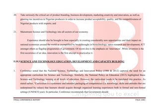 FINAL CONFERENCE REPORT PAGE 1081
20. Take seriously the critical act of product branding, business development, marketing creativity and innovation, as well as
granting tax incentives to Nigerian producers in order to increase product acceptability, quality, and the competitiveness of
Nigerian products with imports; and
21. Mainstream Science and Technology into all sectors of our economy.
Experience should also be brought to bear especially in creating considerably new opportunities and their impact on
national economies around the world as exemplified by breakthroughs in biotechnology, space research and development, ICT
amongst others as flagship programmes of government. Of recent also is the emphasis on ‘innovation’. While invention is the
first occurrence of an idea, innovation is the first attempt to practicalise it.
5.19.3 SCIENCE AND TECHNOLOGY EDUCATION, DEVELOPMENT AND CAPACITY BUILDING
1. Conference noted that the National Science, Technology and Innovation Policy (1986 & 2012) captured the need for an
appropriate curriculum for Science and Technology. Similarly, the National Policy on Education (2013) highlighted Basic
Science and Technology training at all levels of education. However, the curriculum needs to be translated into practice. As
stated earlier, “Curriculum is a systematic and intended packaging of competencies (i.e. knowledge, skills and attitudes that are
underpinned by values) that learners should acquire through organized learning experiences both in formal and non-formal
settings (UNESCO year). In particular, Conference recommends that Government should:
 