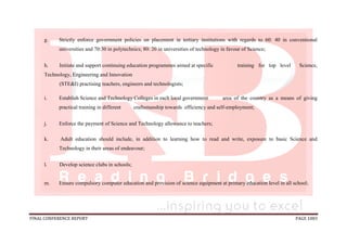 FINAL CONFERENCE REPORT PAGE 1083
g. Strictly enforce government policies on placement in tertiary institutions with regards to 60: 40 in conventional
universities and 70:30 in polytechnics; 80: 20 in universities of technology in favour of Science;
h. Initiate and support continuing education programmes aimed at specific training for top level Science,
Technology, Engineering and Innovation
(STE&I) practising teachers, engineers and technologists;
i. Establish Science and Technology Colleges in each local government area of the country as a means of giving
practical training in different craftsmanship towards efficiency and self-employment;
j. Enforce the payment of Science and Technology allowance to teachers;
k. Adult education should include, in addition to learning how to read and write, exposure to basic Science and
Technology in their areas of endeavour;
l. Develop science clubs in schools;
m. Ensure compulsory computer education and provision of science equipment at primary education level in all school;
 