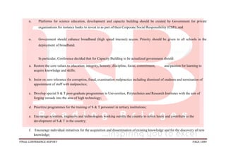 FINAL CONFERENCE REPORT PAGE 1084
n. Platforms for science education, development and capacity building should be created by Government for private
organisations for instance banks to invest in as part of their Corporate Social Responsibility (CSR); and
o. Government should enhance broadband (high speed internet) access. Priority should be given to all schools in the
deployment of broadband.
In particular, Conference decided that for Capacity Building to be actualized government should:
a. Restore the core values to education; integrity, honesty, discipline, focus, commitment, and passion for learning to
acquire knowledge and skills;
b. Insist on zero tolerance for corruption, fraud, examination malpractice including dismissal of students and termination of
appointment of staff with malpractice;
c. Develop special S & T post-graduate programmes in Universities, Polytechnics and Research Institutes with the aim of
forging inroads into the area of high technology;
d. Prioritize programmes for the training of S & T personnel in tertiary institutions;
e. Encourage scientists, engineers and technologists working outside the country to return home and contribute to the
development of S & T in the country;
f. Encourage individual initiatives for the acquisition and dissemination of existing knowledge and for the discovery of new
knowledge;
 
