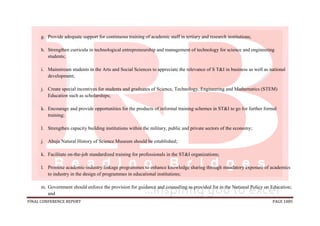 FINAL CONFERENCE REPORT PAGE 1085
g. Provide adequate support for continuous training of academic staff in tertiary and research institutions;
h. Strengthen curricula in technological entrepreneurship and management of technology for science and engineering
students;
i. Mainstream students in the Arts and Social Sciences to appreciate the relevance of S T&I in business as well as national
development;
j. Create special incentives for students and graduates of Science, Technology, Engineering and Mathematics (STEM)
Education such as scholarships;
k. Encourage and provide opportunities for the products of informal training schemes in ST&I to go for further formal
training;
l. Strengthen capacity building institutions within the military, public and private sectors of the economy;
j. Abuja Natural History of Science Museum should be established;
k. Facilitate on-the-job standardized training for professionals in the ST&I organizations;
l. Promote academic-industry linkage programmes to enhance knowledge sharing through mandatory exposure of academics
to industry in the design of programmes in educational institutions;
m. Government should enforce the provision for guidance and counseling as provided for in the National Policy on Education;
and
 