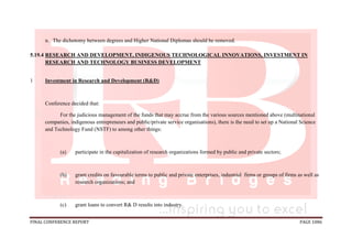 FINAL CONFERENCE REPORT PAGE 1086
n. The dichotomy between degrees and Higher National Diplomas should be removed.
5.19.4 RESEARCH AND DEVELOPMENT, INDIGENOUS TECHNOLOGICAL INNOVATIONS, INVESTMENT IN
RESEARCH AND TECHNOLOGY BUSINESS DEVELOPMENT
1 Investment in Research and Development (R&D)
Conference decided that:
For the judicious management of the funds that may accrue from the various sources mentioned above (multinational
companies, indigenous entrepreneurs and public/private service organisations), there is the need to set up a National Science
and Technology Fund (NSTF) to among other things:
(a) participate in the capitalization of research organizations formed by public and private sectors;
(b) grant credits on favourable terms to public and private enterprises, industrial firms or groups of firms as well as
research organizations; and
(c) grant loans to convert R& D results into industry.
 