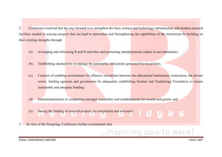 FINAL CONFERENCE REPORT PAGE 1087
2. Conference resolved that the way forward is to strengthen the basic science and technology infrastructure and modern research
facilities needed to execute projects that can lead to innovation and Strengthening the capabilities of the institutions by building on
their existing strengths through:
(a) revamping and refocusing R and D activities and promoting entrepreneurial culture in our institutions;
(b) Establishing mechanisms to manage the patentables and patents generated by researchers;
(c) Creation of enabling environment for effective interaction between the educational institutions, researchers, the private
sector, funding agencies and government by adequately establishing Science and Technology Foundation to ensure
sustainable and adequate funding;
(d) Institutionalization of competition amongst researchers and establishments for awards and grants; and
(e) Basing the funding of research projects on competition and relevance.
3. In view of the foregoing, Conference further recommends that:
 
