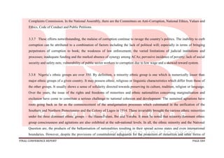 FINAL CONFERENCE REPORT PAGE 584
Complaints Commission. In the National Assembly, there are the Committees on Anti-Corruption, National Ethics, Values and
Ethics, Code of Conduct and Public Petitions.
3.3.7 These efforts notwithstanding, the malaise of corruption continue to ravage the country’s politics. The inability to curb
corruption can be attributed to a combination of factors including the lack of political will; especially in terms of bringing
perpetrators of corruption to book; the weakness of law enforcement; the varied limitations of judicial institutions and
processes; inadequate funding and the marked absence of synergy among ACAs; pervasive incidence of poverty; lack of social
security and safety nets; vulnerability of public sector workers to corruption due to low wage and a skewed reward system.
3.3.8 Nigeria’s ethnic groups are over 350. By definition, a minority ethnic group is one which is numerically lesser than
major ethnic groups of a given country. It may possess ethnic, religious or linguistic characteristics which differ from those of
the other groups. It usually shows a sense of solidarity directed towards preserving its culture, tradition, religion or language.
Over the years, the issue of the rights and freedoms of minorities and ethnic nationalities concerning marginalisation and
exclusion have come to constitute a serious challenge to national cohesion and development. The sustained agitations have
roots going back as far as the commencement of the amalgamation processes which culminated in the unification of the
Southern and Northern Protectorates and the Colony of Lagos in 1914. These invariably brought the various ethnic minorities
under the three dominant ethnic groups – the Hausa/Fulani, Ibo and Yoruba. It must be noted that minority/dominant ethnic
group consciousness and agitations are also exhibited at the sub-national levels. In all, the ethnic minority and the National
Question are, the products of the balkanisation of nationalities resulting in their spread across states and even international
boundaries. However, despite the provisions of constitutional safeguards for the protection of minorities and other forms of
 