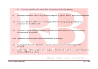 FINAL CONFERENCE REPORT PAGE 1089
(c) Give grants and endowments to individuals and institutions for R and D activities,
(v) Philanthropic contributions to the NSTF by individuals and groups for specified R and D projects should be promoted;
(vi) Disbursement of the National Science and Technology Fund(NSTF) based on projects proposed by relevant
professional bodies should be ensured;
(vii) Procurement of external funds by participating in bilateral and international schemes for science and technology
cooperation should be intensified;
(viii) Establishment of high risk venture capital companies should be encouraged;
(ix) The participation of research organizations in programmes of compensated transfer of technology should be
encouraged;
(x) A viable military – industrial complex should be set up to join the Universities in delivering a sustainable development
of Science and Technology Industry;
 