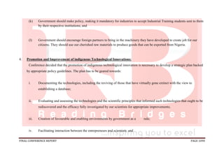 FINAL CONFERENCE REPORT PAGE 1090
(k) Government should make policy, making it mandatory for industries to accept Industrial Training students sent to them
by their respective institutions; and
(l) Government should encourage foreign partners to bring in the machinery they have developed to create job for our
citizens. They should use our cherished raw materials to produce goods that can be exported from Nigeria.
4. Promotion and Improvement of indigenous Technological Innovations:
Conference decided that the promotion of indigenous technological innovation is necessary to develop a strategic plan backed
by appropriate policy guidelines. The plan has to be geared towards:
i. Documenting the technologies, including the reviving of those that have virtually gone extinct with the view to
establishing a database;
ii. Evaluating and assessing the technologies and the scientific principles that informed such technologies that ought to be
rediscovered and the efficacy fully investigated by our scientists for appropriate improvements;
iii. Creation of favourable and enabling environments by government as a rule;
iv. Facilitating interaction between the entrepreneurs and scientists; and
 