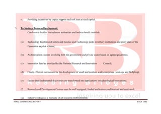 FINAL CONFERENCE REPORT PAGE 1091
v. Providing incentives by capital support and soft loan as seed capital.
5. Technology Business Development:
Conference decided that relevant authorities and bodies should establish:
(a) Technology Incubation Centers and Science and Technology parks in tertiary institutions and every state of the
Federation as pilot scheme;
(b) An Innovation clusters involving both the government and private sector based on agreed guidelines;
(c) Innovation fund as provided by the National Research and Innovation Council;
(d) Create efficient mechanism for the development of small and medium scale enterprises (strat-ups and fledgling);
(e) Ensure that fundamental discoveries are transformed into applications or technological innovations;
(f) Research and Development Centres must be well equipped, funded and trainers well-trained and motivated;
(g) Industry linkage as a mandate of all research establishments;
 