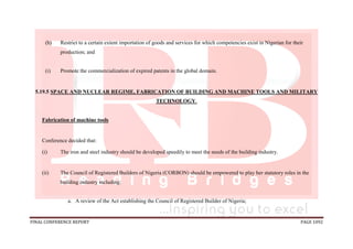 FINAL CONFERENCE REPORT PAGE 1092
(h) Restrict to a certain extent importation of goods and services for which competencies exist in Nigerian for their
production; and
(i) Promote the commercialization of expired patents in the global domain.
5.19.5 SPACE AND NUCLEAR REGIME, FABRICATION OF BUILDING AND MACHINE TOOLS AND MILITARY
TECHNOLOGY.
Fabrication of machine tools
Conference decided that:
(i) The iron and steel industry should be developed speedily to meet the needs of the building industry.
(ii) The Council of Registered Builders of Nigeria (CORBON) should be empowered to play her statutory roles in the
building industry including:
a. A review of the Act establishing the Council of Registered Builder of Nigeria;
 