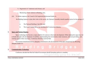FINAL CONFERENCE REPORT PAGE 1093
b. Registration of tradesmen and artisans; and
c. Monitoring of new scheme on Building sites,
(iii) To further empower the Council of all registered professional bodies in
the Building Industry to play their roles in this sector, the National Assembly should expedite action for the passage of:
a. The National Building Code Bill; and
b. The Local Content Bill in the Building and Construction Industry.
2. Space and Nuclear Regime:
Space technology has become a major platform for nations to fast-track development. Orbits deployed to space has led
to break through in the development of satellites, understanding the environment, water resources, and even providing early
warning signals where necessary. Conference therefore resolved that:
Government should demonstrate adequate commitment to the development of the space programme by allocating
adequate funds to it.
3. Communication Technology
Conference decided that that the Federal Government should formulate policies to mandate:
 