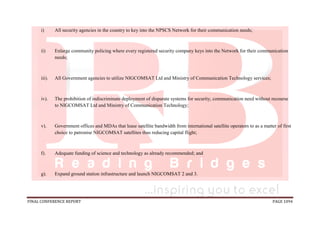 FINAL CONFERENCE REPORT PAGE 1094
i) All security agencies in the country to key into the NPSCS Network for their communication needs;
ii) Enlarge community policing where every registered security company keys into the Network for their communication
needs;
iii). All Government agencies to utilize NIGCOMSAT Ltd and Ministry of Communication Technology services;
iv). The prohibition of indiscriminate deployment of disparate systems for security, communication need without recourse
to NIGCOMSAT Ltd and Ministry of Communication Technology;
v). Government offices and MDAs that lease satellite bandwidth from international satellite operators to as a matter of first
choice to patronise NIGCOMSAT satellites thus reducing capital flight;
f). Adequate funding of science and technology as already recommended; and
g). Expand ground station infrastructure and launch NIGCOMSAT 2 and 3.
 