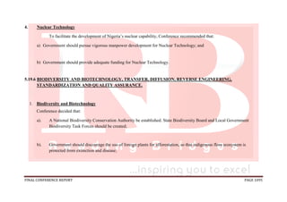 FINAL CONFERENCE REPORT PAGE 1095
4. Nuclear Technology
To facilitate the development of Nigeria’s nuclear capability, Conference recommended that:
a) Government should pursue vigorous manpower development for Nuclear Technology; and
b) Government should provide adequate funding for Nuclear Technology.
5.19.6 BIODIVERSITY AND BIOTECHNOLOGY, TRANSFER, DIFFUSION, REVERSE ENGINEERING,
STANDARDIZATION AND QUALITY ASSURANCE.
1. Biodiversity and Biotechnology
Conference decided that:
a). A National Biodiversity Conservation Authority be established. State Biodiversity Board and Local Government
Biodiversity Task Forces should be created;
b). Government should discourage the use of foreign plants for afforestation, so that indigenous flora ecosystem is
protected from extinction and disease;
 