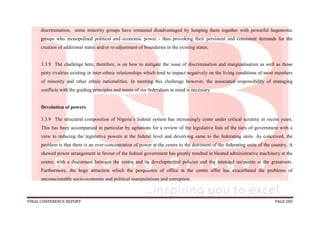 FINAL CONFERENCE REPORT PAGE 585
discrimination, some minority groups have remained disadvantaged by lumping them together with powerful hegemonic
groups who monopolised political and economic power - thus provoking their persistent and consistent demands for the
creation of additional states and/or re-adjustment of boundaries in the existing states.
3.3.9 The challenge here, therefore, is on how to mitigate the issue of discrimination and marginalisation as well as those
petty rivalries existing in inter-ethnic relationships which tend to impact negatively on the living conditions of most members
of minority and other ethnic nationalities. In meeting this challenge however, the associated responsibility of managing
conflicts with the guiding principles and tenets of our federalism in mind is necessary
Devolution of powers
3.3.9 The structural composition of Nigeria’s federal system has increasingly come under critical scrutiny in recent years.
This has been accompanied in particular by agitations for a review of the legislative lists of the tiers of government with a
view to reducing the legislative powers at the federal level and devolving same to the federating units. As conceived, the
problem is that there is an over-concentration of power at the centre to the detriment of the federating units of the country. A
skewed power arrangement in favour of the federal government has greatly resulted in bloated administrative machinery at the
centre; with a disconnect between the centre and its developmental policies and the intended recipients at the grassroots.
Furthermore, the huge attraction which the perquisites of office at the centre offer has exacerbated the problems of
unconscionable socio-economic and political manipulations and corruption.
 