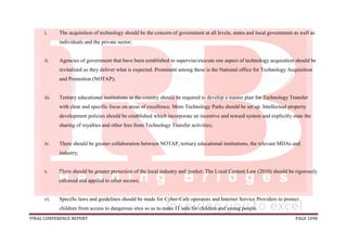 FINAL CONFERENCE REPORT PAGE 1098
i. The acquisition of technology should be the concern of government at all levels; states and local government as well as
individuals and the private sector;
ii. Agencies of government that have been established to supervise/execute one aspect of technology acquisition should be
revitalized so they deliver what is expected. Prominent among these is the National office for Technology Acquisition
and Promotion (NOTAP);
iii. Tertiary educational institutions in the country should be required to develop a master plan for Technology Transfer
with clear and specific focus on areas of excellence. More Technology Parks should be set up. Intellectual property
development policies should be established which incorporate an incentive and reward system and explicitly state the
sharing of royalties and other fees from Technology Transfer activities;
iv. There should be greater collaboration between NOTAP, tertiary educational institutions, the relevant MDAs and
industry;
v. There should be greater protection of the local industry and market. The Local Content Law (2010) should be rigorously
enforced and applied to other sectors;
vi. Specific laws and guidelines should be made for Cyber-Cafe operators and Internet Service Providers to protect
children from access to dangerous sites so as to make IT safe for children and young people.
 