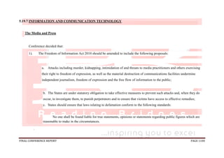 FINAL CONFERENCE REPORT PAGE 1100
5.19.7 INFORMATION AND COMMUNICATION TECHNOLOGY
The Media and Press
Conference decided that:
1). The Freedom of Information Act 2010 should be amended to include the following proposals:
a. Attacks including murder, kidnapping, intimidation of and threats to media practitioners and others exercising
their right to freedom of expression, as well as the material destruction of communications facilities undermine
independent journalism, freedom of expression and the free flow of information to the public;
b. The States are under statutory obligation to take effective measures to prevent such attacks and, when they do
occur, to investigate them, to punish perpetrators and to ensure that victims have access to effective remedies;
c. States should ensure that laws relating to defamation conform to the following standards:
No one shall be found liable for true statements, opinions or statements regarding public figures which are
reasonable to make in the circumstances.
.
 