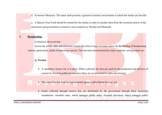 FINAL CONFERENCE REPORT PAGE 1101
d. Economic Measures: The states shall promote a general economic environment in which the media can flourish.
e. A Special Trust Fund should be created for the media in order to insulate them from the economic power of the
advertisers and government as found in such countries as Sweden and Denmark.
2. Broadcasting
Conference observed that:
Across the world, radio and television licence fees form a major revenue source for the funding of broadcasting
stations, particularly, public broadcasting stations. This has been demonstrated by many countries, among which are:
a) Sweden
 A mandatory licence fee is in place. When collected, the fees are used for the production and delivery of
content by Swedish public broadcasters (they are not permitted to carry advertising);
 The cost of the fee is set by a government agency called Radio Service; and
 Funds collected through licence fees are distributed by the government through three ownership
foundations: Swedish radio, which manages public radio; Swedish television, which manages public
 
