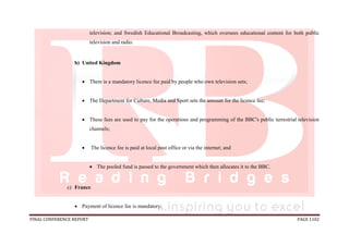 FINAL CONFERENCE REPORT PAGE 1102
television; and Swedish Educational Broadcasting, which oversees educational content for both public
television and radio.
b) United Kingdom
 There is a mandatory licence fee paid by people who own television sets;
 The Department for Culture, Media and Sport sets the amount for the licence fee;
 These fees are used to pay for the operations and programming of the BBC's public terrestrial television
channels;
 The licence fee is paid at local post office or via the internet; and
 The pooled fund is passed to the government which then allocates it to the BBC.
c) France
 Payment of licence fee is mandatory;
 