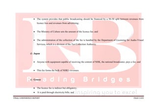 FINAL CONFERENCE REPORT PAGE 1103
 The system provides that public broadcasting should be financed by a 50-50 split between revenues from
licence fees and revenues from advertising;
 The Ministry of Culture sets the amount of the licence fee; and
 The administration of the collection of the fee is handled by the Department of Licensing for Audio-Visual
Services, which is a division of the Tax Collection Authority.
d) Japan
 Anyone with equipment capable of receiving the content of NHK, the national broadcaster, pays a fee; and
 This fee forms the bulk of NHK's revenues.
e) Greece
 The licence fee is indirect but obligatory;
 It is paid through electricity bills; and
 