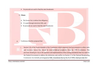 FINAL CONFERENCE REPORT PAGE 1104
 Its proceeds are used to fund the state broadcaster.
f) Ghana
 The licence fee is indirect but obligatory;
 It is paid through electricity bills; and
 Its proceeds are used to fund the state broadcaster.
g. Conference therefore proposed that:
i. Section l (b) of the Fourth Schedule of the Constitution which empowers local governments to collect radio
and television licence fees should be removed/deleted completely from the 1999 Constitution. This
provision should give way to the operation and implementation of the existing amendment that was made by
the Federal Government to address this dichotomy and conflict via Section 15 of the National Broadcasting
Commission Act (initially promulgated as NBC Amendment Decree No.55 of 1999) which provides that:
 