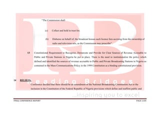FINAL CONFERENCE REPORT PAGE 1105
“The Commission shall:
(c) Collect and hold in trust for;
(b) Disburse on behalf of; the broadcast houses such licence fees accruing from the ownership of
radio and television sets, as the Commission may prescribe”.
13 Constitutional Requirement to Recognise, Demarcate and Provide for Clear Sources of Revenue Accruable to
Public and Private Stations in Nigeria be put in place. There is the need to institutionalize the policy which
defined and identified the sources of revenue accruable to Public and Private Broadcasting Stations in Nigeria as
contained in the Mass Communications Policy in the 1999 Constitution as a binding constitutional provision.
14 RELIEFS:
Conference decided that there should be an amendment of the National Broadcasting Commission Act or the
inclusion in the Constitution of the Federal Republic of Nigeria provisions which define and reaffirm public and
 