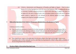 FINAL CONFERENCE REPORT PAGE 1107
(iii) Collective Administration and Management of Royalties and Rights in Nigeria - Need to amend
Section 39 (3) of the Copyright Act, CAP C28, Laws of the Federation, 2004 to emphatically provide
for licensing of multiple collecting societies for musical works where there is support and request for
the approval by the users of musical works, such as broadcast stations as well as the need to legislate
against creation or approval of a sole monopoly in the collection granted to a single collecting
company by the Nigerian Copyright Commission.
3. Effect of the Operation of Sole Collective Management Administration on Broadcasters in Nigeria
Conference decided as follows:
(i) There should be an amendment to Section 39 (3) of the Copyright Act, CAP C28, Laws of the Federation, 2004 to
emphatically dis-allow sole collecting society for musical works and to provide for licensing of multiple collecting
societies for musical works where there is support and request for the approval by the users of musical works such as
broadcast stations; and
(ii) There should be an expansion of membership of the Governing Board of the Nigerian Copyright Commission by
amending Section 35 of the Copyright Act to include at least four representatives of broadcasting stations as members of
the Governing Board of the Commission.
4. Broadcast Rights to International Sporting Events.
 
