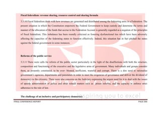 FINAL CONFERENCE REPORT PAGE 586
Fiscal federalism: revenue sharing, resource control and sharing formula
3.3.10 Fiscal federalism deals with how revenues are generated and distributed among the federating units in a Federation. The
present situation in which the Constitution empowers the Federal Government to keep custody and determine the terms and
manner of the allocation of the funds that accrue to the Federation Account is generally regarded as a negation of the principles
of fiscal federalism. This imbalance has been roundly criticised as fostering dysfunctional ties which have been adversely
affecting the capacities of the federating states to function effectively. Indeed, this situation has in fact pitched the states
against the federal government in some instances.
Reforms of the public service
3.3.11 There were calls for reform of the public sector particularly in the light of the disaffections with both the structure,
composition and functioning of the executive and the legislative arms of government. Many individuals and groups consider
them, as presently constituted, to be over- bloated, inefficient, wasteful and corrupt. There is a dire need to rationalise
government’s agencies, departments and parastatals in order to meet the exigencies of governance and deliver the dividend of
democracy to the citizenry. There were also concerns on the Judiciary expressing the urgent need for it to deal with the issues
of speedy administration of justice and other related matters such as prison reforms, and the capacity to enforce strict
adherence to the rule of law.
The challenge of an inclusive and participatory democracy
 