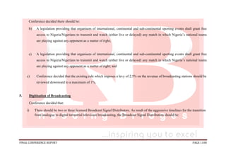 FINAL CONFERENCE REPORT PAGE 1108
Conference decided there should be:
b) A legislation providing that organisers of international, continental and sub-continental sporting events shall grant free
access to Nigeria/Nigerians to transmit and watch (either live or delayed) any match in which Nigeria’s national teams
are playing against any opponent as a matter of right;
c) A legislation providing that organisers of international, continental and sub-continental sporting events shall grant free
access to Nigeria/Nigerians to transmit and watch (either live or delayed) any match in which Nigeria’s national teams
are playing against any opponent as a matter of right; and
c) Conference decided that the existing rule which imposes a levy of 2.5% on the revenue of broadcasting stations should be
reviewed downward to a maximum of 1%.
5. Digitisation of Broadcasting
Conference decided that:
i) There should be two or three licensed Broadcast Signal Distributors. As result of the aggressive timelines for the transition
from analogue to digital terrestrial television broadcasting, the Broadcast Signal Distributors should be:
 