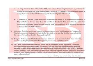 FINAL CONFERENCE REPORT PAGE 1109
a) An entity carved out of the NTA and the FRCN which utilised their existing infrastructure as government has
invested heavily over the years in the broadcast industry through the NTA and FRCN and their infrastructure can be
used as the backbone for the establishment of one of the Broadcast Signal Distributors; and
b) A consortium of State and Private Broadcasters formed under the auspices of the Broadcasting Organisations of
Nigeria (BON). In the same vein, these State and Private broadcasters have invested heavily in broadcast
infrastructure and should be granted automatic Broadcast Signal Distributor licence on the same terms and conditions
as that formed from the NTA and FRCN.
ii. Government should fund incentives to guarantee that the manufacturers of Set Top Boxes locate their companies in
Nigeria, bearing in mind that the cost of a basic Set Top Box should not be more than N2,000 to ensure affordability.
Importation of set-top boxes should be discouraged completely;
iii) Seed grant should be provided for the broadcasting signal distributors for the procurement of new digital transmitters,
acquisition of all digitally compliant broadcast equipment, and for human capital development;
iv) The Content Service Providers would require funds to meet the challenges of the new dispensation. The funding
requirements for successful switchover will involve among others the replacement of existing analogue production
equipment, owned by most broadcast stations, with digital broadcast production equipment. Since digital TV allows 4-8
channels in the space of one analogue spectrum segment, this implies the quadruple of content requirements and increased
production costs. This calls for capacity building and maximum utilisation of talents and strengthening of the copyright
agency and personnel; and
 