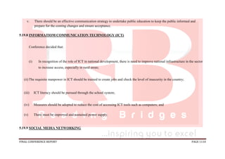 FINAL CONFERENCE REPORT PAGE 1110
v. There should be an effective communication strategy to undertake public education to keep the public informed and
prepare for the coming changes and ensure acceptance.
5.19.8 INFORMATIOM COMMUNICATION TECHNOLOGY (ICT)
Conference decided that:
(i) In recognition of the role of ICT in national development, there is need to improve national infrastructure in the sector
to increase access, especially in rural areas;
(ii) The requisite manpower in ICT should be trained to create jobs and check the level of insecurity in the country;
(iii) ICT literacy should be pursued through the school system;
(iv) Measures should be adopted to reduce the cost of accessing ICT tools such as computers; and
(v) There must be improved and sustained power supply.
5.19.9 SOCIAL MEDIA NETWORKING
 