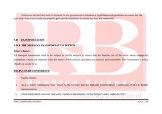 FINAL CONFERENCE REPORT PAGE 1111
Conference decided that there is the need for the government to introduce a legal framework/guidelines to ensure that the
activities of the social media are properly guided and streamlined to ensure that they are responsible.
5.20 TRANSPORTATION
5.20.1 THE NIGERIAN TRANSPORTATION SECTOR
General Issues:
All transport investments need to be subject to careful analysis to ensure that the benefits, net of the costs, meets appropriate
investment criteria and represent value for money; while policies and plans are practical and sustainable. The Government’s policy
objectives should be to:
DECISIONS OF CONFERENCE
Nigeria should:
i. Have a policy formulating body which is the Council and the National Transportation Commission (NTC) to handle
implementation;
ii. Create independent economic and safety regulation departments for the transport sector under the NTC;
 