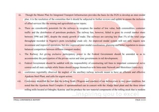 FINAL CONFERENCE REPORT PAGE 1113
iii. Though the Master Plan for Integrated Transport Infrastructure provides the basis for the FGN to develop an inter-modal
plan, it is the resolution of the committee that it should be subjected to further reviews and update to ensure the inclusion
of allied services like the mining and agricultural sector inputs;
iv. There are considerable potentials for the railways to recapture the market of low value, bulk commodities, container
traffic and the distribution of petroleum products. The railway has, however, failed to grow its overall market share
between 1996 and 2001, despite the steady growth of trade; The railways are carrying less than 1% of the total cargo
throughput recorded in Nigeria’s ports (excluding crude oil). An improved modal system will not only require new
investment and improved operations, but also improved inter-modal coordination, planning and better regulation to ensure
balanced competition between different transport modes;
v. The Railway Act giving exclusive participatory power to the Federal Government should be amended so as to
accommodate the participation of the private sector and state governments in rail development;
vi. Federal Government should be saddled with the responsibility of constructing rail lines to important commercial nerve
centres and all state capitals while States should engage themselves with Intra-state Network and Metrolines (intra-city);
vii. conference regrettably observed the neglect of the ancillary railway network meant to have an efficient and effective
Ajaokuta Steel Plant, and calls for urgent action;
viii. Conference identified the fact that the rolling Stock (Wagons and coaches) of our railways are in very poor condition, but
noted that the Ajaokuta Steel Complex if operationalised can in concert with the Aladja Steel plant and the three inland
rolling mills located at Oshogbo, Katsina and Jos produce the raw material components of the rolling stock that is modern
 