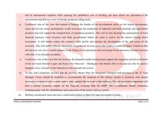 FINAL CONFERENCE REPORT PAGE 1114
and of international standard while reducing the prohibitive cost of building rail lines which are calculated at the
procurement and delivery costs of already produced rolling stock;
ix. Conference also of the view that instead of heaping the burden of rail development solely on the federal government,
states and private sector participation would accentuate the production of industrial and bulk minerals and agricultural
products and will support the transportation of petroleum products. This will in turn develop the participation of local
financial agencies, local investors and State governments before the need to source for the elusive foreign direct
investment. It will further reduce the country’s debt profile and alienate the development of the real sector of the
economy. This will enable effective movement of goods and services across the country to ports of export. It believes that
rail services can serve a useful purpose in the lifting of our petroleum and conveying of our numerous mineral resources
with little or no attendant accidents;
x. Conference was of the view that this business development model would greatly support the expansion and diversification
of the rail track between Lagos and Kano, Port Harcourt – Maiduguri with branch offs to Jos and can also be used to
integrate every vital part of the federation to the national rail system;
xi. To this end Conference decided that the existing Master Plan for Integrated Transport Infrastructure or the 25 Year
Strategic Vision should be modified to accommodate the inclusion of the railway system to locations with natural
resources, commercial nerve centres and to state capitals that have never had railways. The rail expansion programme will
have a greater economic impact on the Nigerian economy than the RMP. The revitalisation should commence
simultaneously with the rehabilitation and concession of the narrow railway system;
xii. Railway construction must also have a dualization policy to allow for mass movement of trains;
 