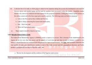 FINAL CONFERENCE REPORT PAGE 1115
xiii. A decision has to be made on which gauge to adopt for the expansion taking into account the transhipment costs incurred
between narrow and standard gauge and the need for seamless train movements within the country. Feasibility studies
should in the interim be conducted and land acquired for the proposed expansion. Linking the Federal Capital Territory to
the railway system and to the three major ports must be a priority. The following routes are therefore proposed:
a. Links to the Ports such as One, Calabar and Tin Can;
b. Links to Abuja connecting the western and eastern ports;
c. East – West Line; and
d. Mines and Agricultural centres.
xiv. Major airports should be linked to rail lines.
5.20.3 ROADS INFRASTRUCTURE
The Federal Road Maintenance Agency’s (FERMA) needs to improve its services. This is because roads rehabilitated by the
Agency do not last more than one season; and the quantity of work done per unit time in terms of distance covered is very
limited. It should therefore be overhauled and strengthened for improved performance. The NTC shall accurately determine the
total number of roads, give identification number to each of the roads covered and their geographical directions and finally
produce a geographical road-map for Nigerian roads, and:
a. Monitor the development and the condition of the Nigerian roads system;
 