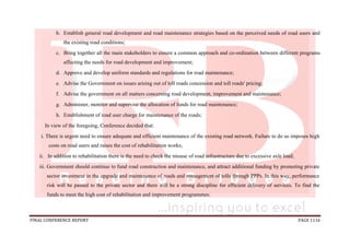 FINAL CONFERENCE REPORT PAGE 1116
b. Establish general road development and road maintenance strategies based on the perceived needs of road users and
the existing road conditions;
c. Bring together all the main stakeholders to ensure a common approach and co-ordination between different programs
affecting the needs for road development and improvement;
d. Approve and develop uniform standards and regulations for road maintenance;
e. Advise the Government on issues arising out of toll roads concession and toll roads' pricing;
f. Advise the government on all matters concerning road development, improvement and maintenance;
g. Administer, monitor and supervise the allocation of funds for road maintenance;
h. Establishment of road user charge for maintenance of the roads;
In view of the foregoing, Conference decided that:
i. There is urgent need to ensure adequate and efficient maintenance of the existing road network. Failure to do so imposes high
costs on road users and raises the cost of rehabilitation works;
ii. In addition to rehabilitation there is the need to check the misuse of road infrastructure due to excessive axle load;
iii. Government should continue to fund road construction and maintenance, and attract additional funding by promoting private
sector investment in the upgrade and maintenance of roads and management of tolls through PPPs. In this way, performance
risk will be passed to the private sector and there will be a strong discipline for efficient delivery of services. To find the
funds to meet the high cost of rehabilitation and improvement programmes:
 