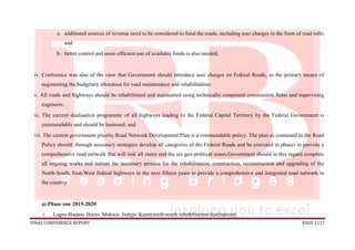 FINAL CONFERENCE REPORT PAGE 1117
a. additional sources of revenue need to be considered to fund the roads, including user charges in the form of road tolls;
and
b. better control and more efficient use of available funds is also needed;
iv. Conference was also of the view that Government should introduce user charges on Federal Roads, as the primary means of
augmenting the budgetary allocation for road maintenance and rehabilitation;
v. All roads and highways should be rehabilitated and maintained using technically competent construction firms and supervising
engineers;
vi. The current dualisation programme of all highways leading to the Federal Capital Territory by the Federal Government is
commendable and should be hastened; and
vii. The current government priority Road Network Development Plan is a commendable policy. The plan as contained in the Road
Policy should, through necessary strategies develop all categories of the Federal Roads and be executed in phases to provide a
comprehensive road network that will link all states and the six geo-political zones.Government should in this regard complete
all ongoing works and initiate the necessary process for the rehabilitation, construction, reconstruction and upgrading of the
North-South, East-West federal highways in the next fifteen years to provide a comprehensive and integrated road network in
the country:
a) Phase one 2015-2020
i. Lagos-Ibadan- Ilorin- Mokwa- Suleja- Kano(north-south rehabilitation/dualisation)
 