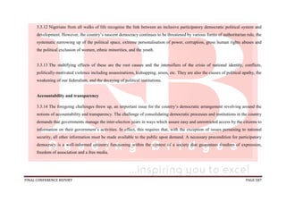 FINAL CONFERENCE REPORT PAGE 587
3.3.12 Nigerians from all walks of life recognise the link between an inclusive participatory democratic political system and
development. However, the country’s nascent democracy continues to be threatened by various forms of authoritarian rule, the
systematic narrowing up of the political space, extreme personalisation of power, corruption, gross human rights abuses and
the political exclusion of women, ethnic minorities, and the youth.
3.3.13 The stultifying effects of these are the root causes and the intensifiers of the crisis of national identity, conflicts,
politically-motivated violence including assassinations, kidnapping, arson, etc. They are also the causes of political apathy, the
weakening of our federalism, and the decaying of political institutions.
Accountability and transparency
3.3.14 The foregoing challenges threw up, an important issue for the country’s democratic arrangement revolving around the
notions of accountability and transparency. The challenge of consolidating democratic processes and institutions in the country
demands that governments manage the inter-election years in ways which assure easy and unrestricted access by the citizens to
information on their government’s activities. In effect, this requires that, with the exception of issues pertaining to national
security, all other information must be made available to the public upon demand. A necessary precondition for participatory
democracy is a well-informed citizenry functioning within the context of a society that guarantees freedom of expression,
freedom of association and a free media.
 