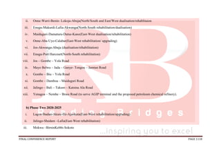 FINAL CONFERENCE REPORT PAGE 1118
ii. Onne-Warri-Benin- Lokoja-Abuja(North/South and East/West dualisation/rehablitaion
iii. Enugu-Makurdi-Lafia-Akwanga(North-South rehabilitation/dualisation)
iv. Maiduguri-Damaturu-Dutse-Kano(East-West dualisation/rehabilitation)
v. Onne-Aba-Uyo-Calabar(East-West rehabilitation/ upgrading)
vi. Jos-Akwanga-Abuja (dualisation/réhabilitation)
vii. Enugu-Port Harcourt(North-South rehabilitation)
viii. Jos – Gombe – Yola Road
ix. Mayo Belwa – Jada – Ganye- Tongou – Jamtan Road
x. Gombe – Biu – Yola Road
xi. Gombe – Damboa – Maiduguri Road
xii. Jalingo – Bali – Takum – Katsina Ala Road
xiii. Yenagoa – Nembe – Brass Road (to serve AGIP terminal and the proposed petroleum chemical refinery).
b) Phase Two 2020-2025
i. Lagos-Ibadan-Akure-Ife-Ajaokuta(East-West rehabilitation/upgrading)
ii. Jalingo-Shedam –Lafia(East-West rehabilitation)
iii. Mokwa –BirninKebbi-Sokoto
 