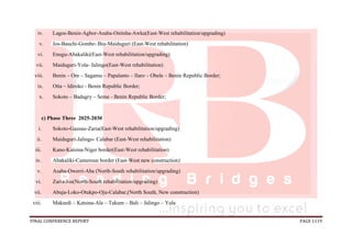 FINAL CONFERENCE REPORT PAGE 1119
iv. Lagos-Benin-Agbor-Asaba-Onitsha-Awka(East-West rehabilitation/upgrading)
v. Jos-Bauchi-Gombe- Biu-Maiduguri (East-West rehabilitation)
vi. Enugu-Abakaliki(East-West rehabilitation/upgrading)
vii. Maiduguri-Yola- Jalingo(East-West rehabilitation)
viii. Benin – Ore – Sagamu – Papalanto – Ilaro – Obele – Benin Republic Border;
ix. Otta – Idiroko - Benin Republic Border;
x. Sokoto – Badagry – Seme - Benin Republic Border;
c) Phase Three 2025-2030
i. Sokoto-Gausau-Zaria(East-West rehabilitation/upgrading)
ii. Maiduguri-Jalingo- Calabar (East-West rehabilitation)
iii. Kano-Katsina-Niger border(East-West rehabilitation)
iv. Abakaliki-Cameroun border (East-West new construction)
v. Asaba-Owerri-Aba (North-South rehabilitation/upgrading)
vi. Zaria-Jos(North-South rehabilitation/upgrading)
vii. Abuja-Loko-Otukpo-Oju-Calabar,(North South, New construction)
viii. Makurdi – Katsina-Ala – Takum – Bali – Jalingo – Yola
 