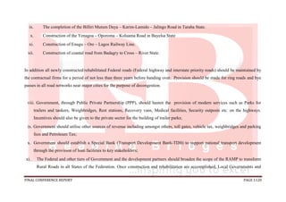 FINAL CONFERENCE REPORT PAGE 1120
ix. The completion of the Billiri Mutum Daya – Karim-Lamido – Jalingo Road in Taraba State.
x. Construction of the Yenagoa – Oporoma – Koluama Road in Bayelsa State
xi. Construction of Enugu – Ore – Lagos Railway Line.
xii. Construction of coastal road from Badagry to Cross – River State.
In addition all newly constructed/rehabilitated Federal roads (Federal highway and interstate priority roads) should be maintained by
the contractual firms for a period of not less than three years before handing over. Provision should be made for ring roads and bye
passes in all road networks near major cities for the purpose of decongestion.
viii. Government, through Public Private Partnership (PPP), should hasten the provision of modern services such as Parks for
trailers and tankers, Weighbridges, Rest stations, Recovery vans, Medical facilities, Security outposts etc. on the highways.
Incentives should also be given to the private sector for the building of trailer parks;
ix. Government should utilise other sources of revenue including amongst others, toll gates, vehicle tax, weighbridges and parking
fees and Petroleum Tax;
x. Government should establish a Special Bank (Transport Development Bank-TDB) to support national transport development
through the provision of loan facilities to key stakeholders;
xi. The Federal and other tiers of Government and the development partners should broaden the scope of the RAMP to transform
Rural Roads in all States of the Federation. Once construction and rehabilitation are accomplished, Local Governments and
 