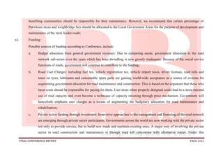 FINAL CONFERENCE REPORT PAGE 1121
benefiting communities should be responsible for their maintenance. However, we recommend that certain percentage of
Petroleum taxes and weighbridge fees should be allocated to the Local Government Areas for the purpose of development and
maintenance of the rural feeder roads;
xii. Funding:
Possible sources of funding according to Conference, include:
a. Budget allocation from general government revenues: Due to competing needs, government allocation to the road
network sub-sector over the years which has been dwindling is now grossly inadequate. Because of the social service
functions of roads, government will continue to contribute to the funding;
b. Road User Charges: including fuel tax, vehicle registration tax, vehicle import taxes, driver licenses, road tolls and
taxes on tyres, lubricants and consumable spare parts are gaining world-wide acceptance as a source of revenue for
augmenting government allocation for road maintenance and construction. This is based on the argument that those who
incur costs should be responsible for paying for them. User taxes when properly designed could lead to a more rational
use of road capacity and even become a technique of capacity rationing through price mechanism. Government will
henceforth emphasis user charges as a means of augmenting the budgetary allocation for road maintenance and
rehabilitation;
c. Private sector funding through investment: Innovative approaches to the management and financing of the road network
are emerging through private sector participants. Governments across the world are now working with the private sector
not only to provide service, but to build new roads and maintain existing ones. A major way of involving the private
sector in road construction and maintenance is through road toll concession with alternative routes. Under this
 
