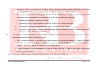 FINAL CONFERENCE REPORT PAGE 1122
arrangement the private entrepreneur is giving the right to construct, overhaul, maintain and operate a road over an
agreed length of time. The entrepreneur recovers his money from toll charges, with alternations;
d. Toll concession may either be through government Toll Road Authority or by private investors. Government
involvement of the private sector in the maintenance of the road will be inclusive of program for:
i. Detailed criteria for roads to qualify as toll roads
ii. Preparation of the list of such roads and the potential ones that will go on toll concession
iii. Preparation of construction and maintenance standard for roads to be placed on toll.
iv. Invitation of private sector to participate in the maintenance of these roads on toll concession and the construction of
new ones on a Build-Operate- Transfer basis.
xiii. Toll Roads: Government should consider the introduction of the toll roads in Nigeria a necessity, given the heavy resources
needed for maintaining the roads. This program should:
a. Grant toll roads concessions to qualified private sector investors, who would either take over, for a certain period of
time, the existing expressways, high volume highways, or, who under the Build- Operate-Transfer system would either
construct a new road, or upgrade an existing one with alternative routes;
b. Establish government owned autonomous Toll Roads Authority in the case of roads for which there are no private
sector concessionaires; and
xiv. Government should commence work on the Nigerian section of the Trans African Highway.
 