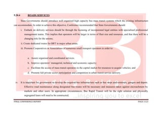 FINAL CONFERENCE REPORT PAGE 1123
5.20.4 ROADS SERVICES
State Governments should introduce well organised high capacity bus mass transit systems which the existing infrastructure
can accommodate. In order to achieve this objective, Conference recommended that State Governments should:
i. Embark on delivery services should be through the licensing of incorporated legal entities with specialised professional
management teams. This implies that operators will be larger in terms of fleet size and resources, and that there will be a
changing role for the unions;
ii. Create dedicated routes for BRT in major urban areas;
iii. Promote Cooperatives or Associations of numerous small transport operators in order to:
a. Assure organised and coordinated services;
b. Improve operators’ managerial, technical and economic capacity;
c. Facilitate the access of mass transit operators to the capital market for resources to acquire vehicles; and
d. Promote full private sector participation and competition in urban transit service delivery.
iv. It is important for government to develop the required bus infrastructure such as bus stops and terminals, garages and depots.
Effective road maintenance along designated bus routes will be necessary and measures taken against encroachment by
markets and other users. In appropriate circumstances, Bus Rapid Transit will be the right solution and physically
segregated lanes will need to be constructed;
 