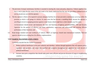 FINAL CONFERENCE REPORT PAGE 1124
v. The provision of proper maintenance facilities is essential in meeting the vision and policy objectives. Vehicle suppliers may
have a role to play but the extent of the role needs to be clearly understood but the onus for providing a defined level of
service should also rest with the operator;
vi. The bus operator is likely to be required to possess adequate facilities for at least preventive maintenance servicing within the
premises at which it will garage its vehicles. In some cases this has become a stumbling block, because the operator is
unwilling to invest in equipping premises against a route licence which might have a short duration, say five years;
vii.Government should review and harmonise the roles and functions of highway personnel(FRSC, VIO and Security
Agencies) for the purpose of effective and better coordination, supervision and enforcement and ensuring efficient
performance of their functions; and
viii. Road design standard and road worthiness of vehicles (MOT) on highways should meet international standards. Relevant
agencies should review existing laws for effective implementation.
5.20.5 MARINE TRANSPORTATION: PORTS
Conference decided that the Federal Government:
i. Reduce political interference in the ports authority and introduce reforms through legislation that will separate policy,
regulation and operation, and ensure that qualified and competent management are appointed on merit devoid of
political interference;
ii. Increase inter-ports competition that should make ports more efficient and prevent diversion of cargo to neighbouring
countries;
 