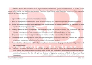 FINAL CONFERENCE REPORT PAGE 1126
Conference decided that to improve on the Nigerian inland water transport system, Government must, as in other sectors,
separate policy-making from regulation and operation. The reform of the Nigerian Inland Waterways Authority (NIWA) is aimed at
achieving the following objectives:
i. Improve efficiency in the provision of marine transportation;
ii. Assist the development of other activities reliant on inland waterways such as tourism, agriculture and rural development;
iii. Increase the competitive edge of inland waterways as an alternative mode of transport especially in the conveyance of heavy
cargo thereby increasing inter-modalism;
iv. Dredging of the rivers/Ports, development of more Inland River ports with adequate facilities as well as convenient links to the
cities and encouragement of local construction of shallow river vessels and barges designed for local needs;
v. Development of more Inland River ports with adequate facilities as well as convenient links to the cities;
vi. Government should encourage private sector participation through the concession of Jetties and Terminals that will attract
private sector management, technology and investment in ferry ports and services;
vii. The river bank has to be protected and if well protected, the cost of maintenance dredging will reduce and will guarantee an all
year round navigation;
viii. For effective coverage of the Nation’s over 3,000 km navigable waterways, for efficient agricultural, navigational, security,
social services and general economic wellbeing of the citizens, it is resolved that the sector be decentralized under the
constitutional concurrent list that will spell out the areas of legislative competence of both the Federal and State
Governments;
 