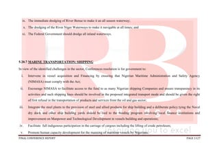 FINAL CONFERENCE REPORT PAGE 1127
ix. The immediate dredging of River Benue to make it an all season waterway;
x. The dredging of the River Niger Waterways to make it navigable at all times; and
xi. The Federal Government should dredge all inland waterways.
5.20.7 MARINE TRANSPORTATION: SHIPPING
In view of the identified challenges in the sector, Conferences resolution is for government to:
i. Intervene in vessel acquisition and Financing by ensuring that Nigerian Maritime Administration and Safety Agency
(NIMASA) must comply with the Act;
ii. Encourage NIMASA to facilitate access to the fund to as many Nigerian shipping Companies and ensure transparency in its
activities and such shipping lines should be involved in the proposed integrated transport mode and should be given the right
of first refusal in the transportation of products and services from the oil and gas sector;
iii. Integrate the steel plants to the provision of steel and allied products for ship building and a deliberate policy tying the Naval
dry dock and other ship building yards should be tied to the funding program involving local finance institutions and
improvement on Manpower and Technological Development in vessels building and operations;
iv. Facilitate full indigenous participation in the carriage of cargoes including the lifting of crude petroleum;
v. Promote human capacity development for the manning of maritime vessels by Nigerians;
 