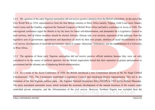 FINAL CONFERENCE REPORT PAGE 534
1.2.2 The agitation of the early Nigerian nationalists did not receive positive attention from the British colonialists. At the end of the
First World War in 1918, representatives from the four British colonies in West Africa namely, Nigeria, Gold Coast (now Ghana),
Sierra Leone and the Gambia, organized the National Congress of British West Africa and held a conference in Accra in 1920. The
sub-regional conference urged the British to lay the basis for future self-determination, and demanded for a Legislative Council in
each territory, half of whose members should be elected Africans, African veto over taxation, separation of the judiciary from the
legislative arm of government, appointment and deposition of chiefs by their own people, abolition of racial discrimination in the
civil service, development of municipal government, repeal of certain ‘obnoxious’ Ordinances, and the establishment of a University
in West Africa.
1.2.2 The agitation of those early Nigerian nationalists did not receive positive official attention because they were not only
considered to be the source of political agitation, but the British imperialists feared that their aspiration to greater participation in
government had the ultimate aim of displacing British administration.
1.2.4 As a result of the Accra Conference of 1920, the British introduced a new Constitution (known as the Sir Hugh Clifford
Constitution)in 1922. The Constitution established a Legislative Council and introduced elective representation. This led to the
formation of the first Nigerian political party – the Nigerian National Democratic Party (NNDP) in 1923 led by Herbert Macaulay.
The party articulated nationalist issues which included the economic development of the natural resources of the country under
controlled private enterprise, and the Africanization of the civil service. However, Northern Nigeria was excluded from the
 