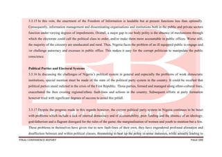 FINAL CONFERENCE REPORT PAGE 588
3.3.15 In this vein, the enactment of the Freedom of Information is laudable but at present functions less than optimally.
Consequently, information management and disseminating organisations and institutions both in the public and private sectors
function under varying degrees of impediments. Overall, a major gap in our body polity is the absence of mechanisms through
which the electorate could call the political class to order, and/or make them more accountable in public offices. Worse still,
the majority of the citizenry are uneducated and rural. Thus, Nigeria faces the problem of an ill equipped public to engage and
/or challenge autocracy and excesses in public office. This makes it easy for the corrupt politician to manipulate the public
conscience.
Political Parties and Electoral Systems
3.3.16 In discussing the challenges of Nigeria’s political system in general and especially the problems of weak democratic
institutions, special mention must be made of the state of the political party system in the country. It could be recalled that
political parties stand indicted in the crisis of the First Republic. Those parties, formed and managed along ethno-cultural lines,
exacerbated the then existing regional/ethnic fault-lines and schism in the country. Subsequent efforts at party formation
however tried with significant degrees of success to avoid this pitfall.
3.3.17 Despite the progress made in this regards however, the current political party system in Nigeria continues to be beset
with problems which include a lack of internal democracy and of accountability; poor funding and the absence of an ideology;
god-fatherism and a flagrant disregard for the rules of the game; the marginalisation of women and youth to mention but a few.
These problems in themselves have given rise to new fault-lines of their own; they have engendered profound alienation and
disaffection between and within political classes, threatening to heat up the polity in some instances, while actually leading to
 