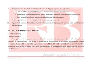 FINAL CONFERENCE REPORT PAGE 1128
vi. Deploy monetary and fiscal policies that adequately favour the shipping companies. This will in turn:
a. Create an enabling environment for indigenous private shipping companies to acquire vessels;
b. Make a special provision for the shipping industry in the context of domestic credits and foreign exchange; and
c. Allow substantial tax relief and tax concessions for indigenous shipping companies.
vii. The Cabotage Act should be reviewed to effectively achieve its set objectives; and
viii. Nigeria should establish a National Coast Guard for effective security in Nigerian coastal waterways and to protect Nigerian’s
fisheries resources.
5.20.8 AVIATION SECTOR: INFRASTRUCTURE
i. Safety and Security
Conference noted that:
To comply with ICAO regulations Aeronautical Accident Investigation should be separated from Safety Regulation and
established as independent body. CAA Section 29 provides for the establishment of an independent and autonomous Accident
Investigation Bureau (AIB) as opposed to a government controlled body. The AIB is charged with the responsibility of the
investigation of any accident or incident arising out of or in the course of air navigation occurring in or over Nigeria or to Nigerian
aircraft elsewhere.
 