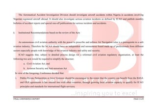 FINAL CONFERENCE REPORT PAGE 1129
The Aeronautical Accident Investigation Division should investigate aircraft accidents within Nigeria in accidents involving
Nigerian registered aircraft abroad. It should also investigate serious aviation incidents as defined by ICAO and publish monthly
bulletins of accident reports and special one-off publications for serious incidents and accidents.
ii. Institutional Recommendations based on the review of the Acts
An autonomous civil aviation authority with the power to prescribe and enforce Air Navigation rules is a prerequisite to a safe
aviation industry. Therefore the NCAA should have an independent and autonomous board made up of professionals from different
sectors especially people with knowledge of the aviation industry and safety and security.
ICAO suggests that, subject to detailed process design for a reformed civil aviation regulatory organisation, at least the
following two acts would be required to simplify the structure:
a. Civil Aviation Act; and
b. Aviation Security and Anti-terrorism Act
In view of the foregoing, Conference decided that:
i. Public-Private Partnerships or Joint Ventures should be encouraged to the extent that the country can benefit from the BASA
and OSA agreements it has entered into with other countries, through growing local aviation capacity to qualify for ICAO
principles and standards for international flight services;
 